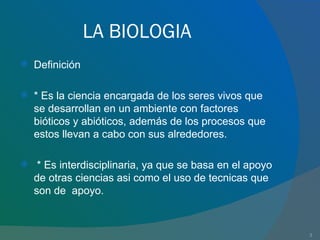 LA BIOLOGIA Definición * Es la ciencia encargada de los seres vivos que se desarrollan en un ambiente con factores bióticos y abióticos, además de los procesos que estos llevan a cabo con sus alrededores. * Es interdisciplinaria, ya que se basa en el apoyo de otras ciencias asi como el uso de tecnicas que son de  apoyo. 
