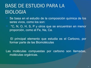 BASE DE ESTUDIO PARA LA BIOLOGIA Se basa en el estudio de la composición química de los seres vivos, como los son: *C, N, O, H, S, P y otros que se encuentran en menor proporción, como el Fe, Na, Ca. El principal elemento que estudia es el Carbono, por formar parte de las Biomoléculas Las moléculas compuestas por carbono son llamadas, moléculas orgánicas. 