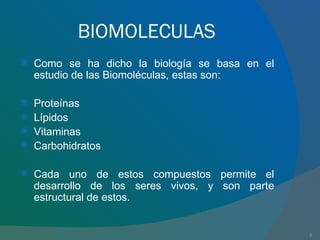 BIOMOLECULAS Como se ha dicho la biología se basa en el estudio de las Biomoléculas, estas son: Proteínas Lípidos Vitaminas Carbohidratos Cada uno de estos compuestos permite el desarrollo de los seres vivos, y son parte estructural de estos. 