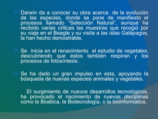 Darwin da a conocer su obra acerca  de la evolución de las especies, donde se pone de manifiesto el procesos llamado “Selección Natural”, aunque ha recibido varias criticas las muestras que recogió por su viaje en el Beagle y su visita a las islas Galápagos, la han hecho demostrable. Se  inicia en el renacimiento  el estudio de vegetales, descubriendo que estos también respiran y los procesos de fotosíntesis. Se ha dado un gran impulso en esta, apoyando la búsqueda de nuevas especies animales y vegetales. El surgimiento de nuevos desarrollos tecnológicos, ha provocado el nacimiento de nuevas disciplinas como la Bioética, la Biotecnología, o la bioinformatica. 