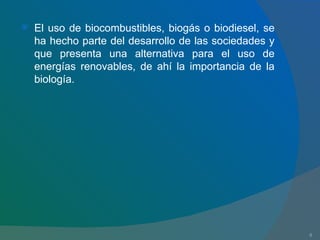 El uso de biocombustibles, biogás o biodiesel, se ha hecho parte del desarrollo de las sociedades y que presenta una alternativa para el uso de energías renovables, de ahí la importancia de la biología. 