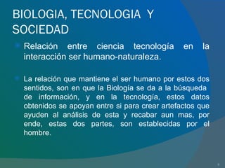 BIOLOGIA, TECNOLOGIA  Y SOCIEDAD Relación entre ciencia tecnología en la interacción ser humano-naturaleza. La relación que mantiene el ser humano por estos dos sentidos, son en que la Biología se da a la búsqueda  de información, y en la tecnología, estos datos obtenidos se apoyan entre si para crear artefactos que ayuden al análisis de esta y recabar aun mas, por ende, estas dos partes, son establecidas por el hombre. 