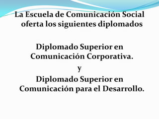 La Escuela de Comunicación Social oferta los siguientes diplomados Diplomado Superior en Comunicación Corporativa. y Diplomado Superior en Comunicación para el Desarrollo. 