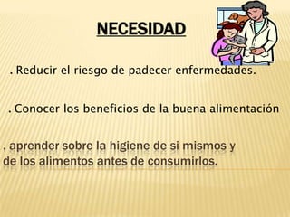 NECESIDAD. Reducir el riesgo de padecer enfermedades.. Conocer los beneficios de la buena alimentación. aprender sobre la higiene de si mismos y de los alimentos antes de consumirlos.