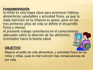 FUNDAMENTACIÓNla niñez es una etapa clave para promover hábitos alimenticios saludables y actividad física, ya que la mala nutrición en la infancia es grave, pues en los tres primeros años de vida se define el desarrollo físico y mental.el presente trabajo contribuirá en el conocimiento adecuado sobre la elección de los alimentos, orientados hacia la buena saludOBJETIVOMejorar el estilo de vida alimenticia, y actividad física de los niños y niñas, pues la mal nutrición trae consecuencias de por vida.