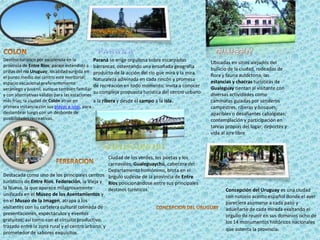 COLONPARANAGUALEGUYParaná se erige orgullosa sobre escarpadas barrancas, ostentando una ensoñada geografía producto de la acción del río que mira y la mira. Naturaleza adivinada en cada rincón y promesa de recreación en todo momento, invita a conocer su compleja propuesta turística del centro urbano a la ribera y desde el campo a la isla.Destino turístico por excelencia en la provincia de Entre Ríos; paraje extendido a orillas del río Uruguay; localidad surgida en el punto medio del centro este territorial; espacio vacacional preferentemente veraniego y juvenil, aunque también familiar y con alternativas válidas para las estaciones más frías; la ciudad de Colón atrae en primera instancia con sus playas e islas, para deslumbrar luego con un desborde de posibilidades recreativas.Ubicadas en sitios alejados del bullicio de la ciudad, rodeadas de flora y fauna autóctona, las estancias y chacras turísticas de Gualeguay tientan al visitante con diversas actividades como caminatas guiadas por senderos campestres, riberas y bosques; apacibles o desafiantes cabalgatas; contemplación y participación en tareas propias del lugar; deportes y vida al aire libreGUALEGUAYCHUCiudad de los verdes, los poetas y los carnavales, Gualeguaychú, cabecera del Departamento homónimo, brota en el ángulo sudeste de la provincia de Entre Ríos posicionándose entre sus principales destinos turísticos.FERERACIONDestacada como uno de los principales centros turísticos de Entre Ríos, Federación, la Vieja y la Nueva, la que aparece milagrosamente unificada en el Museo de los Asentamientos y en el Museo de la Imagen, atrapa a los visitantes con su cartelera cultural colmada de presentaciones, espectáculos y eventos gratuitos; así como con el circuito productivo, trazado entre la zona rural y el centro urbano, y prometedor de sabores exquisitos.Concepción del Uruguay es una ciudad con notorio acento español donde el ayer pareciera asomarse a cada paso y adueñarse de cada mirada exaltando el orgullo de reunir en sus dominios ocho de los 14 monumentos históricos nacionales que ostenta la provincia. CONCEPCION DEL URUGUAY
