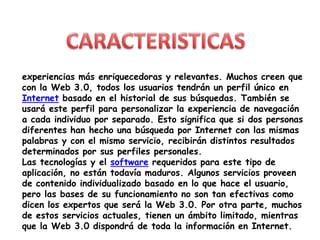 CARACTERISTICASexperiencias más enriquecedoras y relevantes. Muchos creen que con la Web 3.0, todos los usuarios tendrán un perfil único en Internet basado en el historial de sus búsquedas. También se usará este perfil para personalizar la experiencia de navegación a cada individuo por separado. Esto significa que si dos personas diferentes han hecho una búsqueda por Internet con las mismas palabras y con el mismo servicio, recibirán distintos resultados determinados por sus perfiles personales.Las tecnologías y el software requeridos para este tipo de aplicación, no están todavía maduros. Algunos servicios proveen de contenido individualizado basado en lo que hace el usuario, pero las bases de su funcionamiento no son tan efectivas como dicen los expertos que será la Web 3.0. Por otra parte, muchos de estos servicios actuales, tienen un ámbito limitado, mientras que la Web 3.0 dispondrá de toda la información en Internet.