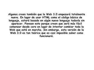 Algunos creen también que la Web 3.0 empezará totalmente nueva. En lugar de usar HTML como el código básico de lenguaje, estará basado en algún nuevo lenguaje todavía sin aparecer. Piensan esto porque creen que será más fácil comenzar desde cero en lugar de intentar cambiar toda la Web que está en marcha. Sin embargo, esta versión de la Web 3.0 es tan teórica que es casi imposible saber como funcionará.