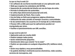 Lo que es hoy la web 2.0• Un software de escritorio transformado en una aplicación web.• Web que respetan los estándares del XHTML.• Separación de contenido del diseño con uso de hojas de estilo.• Permite la Sindicación de contenidos.• Se utiliza Ajax (Asincronicaljavascript and xml).• Implementación de Flash, Flex o Lazlo.• Uso de RubyonRails para programar páginas dinámicas.• Utilización de redes sociales al manejar usuarios y comunidades.• Se da control total a los usuarios en el manejo de su información.• Proveer APis o XML para que las aplicaciones puedan ser manipuladas por otros.• Facilitar el posicionamiento con URL sencillos.Lo que será la web 3.0 • Aplicación web con mucho AJAX• Podrán trabajar todas juntas• Serán relativamente pequeñas• Gestionarán datos que estarán “en la nube”• Podrán ser ejecutadas en cualquier dispositivo (PC, teléfono móvil, etc)• Serán muy rápidas y muy personalizables• Se podrán distribuir viralmente (correo electrónico, redes sociales, servicios de mensajerías, etc)