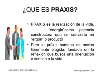 ¿QUE ES  PRAXIS? PRAXIS es la realización de la vida,  “ energía”como potencia constructora que se convierte en “ergón” o producto Pero la práxis humana es acción libremente elegida, fundada en la reflexión que busca una orientación o sentido a la vida. 