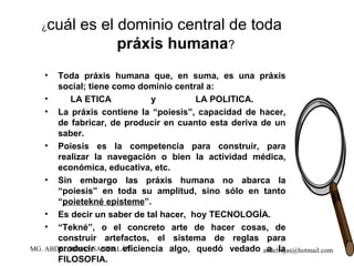 ¿ cuál es el dominio central de toda  práxis humana ?   Toda práxis humana que, en suma, es una práxis social; tiene como dominio central a:  LA ETICA  y  LA POLITICA. La práxis contiene la “poiesis”, capacidad de hacer, de fabricar, de producir en cuanto esta deriva de un saber. Poiesis es la competencia para construir, para realizar la navegación o bien la actividad médica, económica, educativa, etc. Sin embargo las práxis humana no abarca la “poiesis” en toda su amplitud, sino sólo en tanto “ poietekné episteme ”. Es decir un saber de tal hacer,  hoy TECNOLOGÍA. “ Tekné”, o el concreto arte de hacer cosas, de construir artefactos, el sistema de reglas para producir con eficiencia algo, quedó vedado a la FILOSOFIA. 