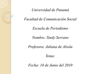 Universidad de Panamá Facultad de Comunicación Social Escuela de Periodismo Nombre: Sindy Serrano Profesora: Juliana de Alsola  Tema:  Fecha: 18 de Junio del 2010  