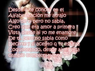 Desde q te conocí en elAlfabetización me atrajoAlgo de ti pero no sabia,Creo que era amor a primeraVista desde ai yo me enamoreDe ti. pero no sabia comoDecirte y si acepto q te estabaCoqueteando, desde ai mi vida cambio completamente