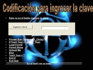 Esto va en el botón ingrese la clave Private Sub Command1_Click() If Text1.Text = “grado" Then Load Form2 Form2.Show Unload Me Else Text1.Text = "" End If End Sub ***********************En el text1 no va nada********************************** Codificación para ingresar la clave  
