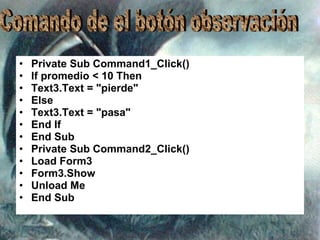 Private Sub Command1_Click() If promedio < 10 Then Text3.Text = "pierde" Else Text3.Text = "pasa" End If End Sub Private Sub Command2_Click() Load Form3 Form3.Show Unload Me End Sub Comando de el botón observación 