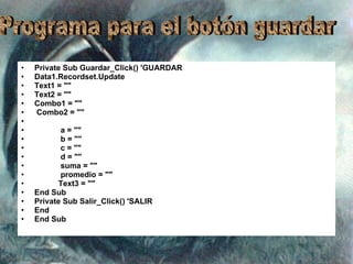 Private Sub Guardar_Click() 'GUARDAR Data1.Recordset.Update Text1 = "" Text2 = "" Combo1 = "" Combo2 = "" a = "" b = "" c = "" d = "" suma = "" promedio = "" Text3 = "" End Sub Private Sub Salir_Click() 'SALIR End End Sub Programa para el botón guardar 