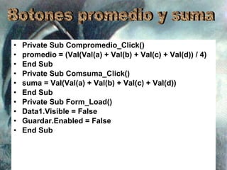 Private Sub Compromedio_Click() promedio = (Val(Val(a) + Val(b) + Val(c) + Val(d)) / 4) End Sub Private Sub Comsuma_Click() suma = Val(Val(a) + Val(b) + Val(c) + Val(d)) End Sub Private Sub Form_Load() Data1.Visible = False Guardar.Enabled = False End Sub Botones promedio y suma 