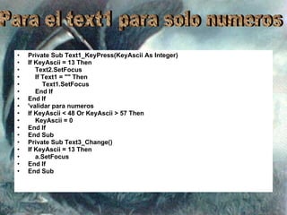 Private Sub Text1_KeyPress(KeyAscii As Integer) If KeyAscii = 13 Then Text2.SetFocus If Text1 = "" Then Text1.SetFocus End If End If 'validar para numeros If KeyAscii < 48 Or KeyAscii > 57 Then KeyAscii = 0 End If End Sub Private Sub Text3_Change() If KeyAscii = 13 Then a.SetFocus End If End Sub Para el text1 para solo numeros 