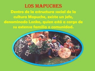 Los Mapuches Dentro de la estructura social de la cultura Mapuche, existe un jefe, denominado Lonko, quien está a cargo de su extensa familia o comunidad.  