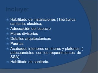Incluye:Habilitado de instalaciones ( hidráulica, sanitaria, eléctrica, Adecuación del espacio Muros divisorios Detalles arquitectónicosPuertas Acabados interiores en muros y plafones  ( adecuándolos  con los requerimientos  de SSA)Habilitado de sanitario.