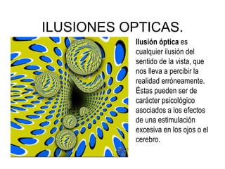 ILUSIONES OPTICAS. Ilusión óptica  es cualquier ilusión del sentido de la vista, que nos lleva a percibir la realidad erróneamente. Éstas pueden ser de carácter psicológico asociados a los efectos de una estimulación excesiva en los ojos o el cerebro. 