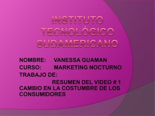 Instituto tecnológico sudamericano NOMBRE:     VANESSA GUAMAN CURSO:        MARKETING NOCTURNO TRABAJO DE:                      RESUMEN DEL VIDEO # 1  CAMBIO EN LA COSTUMBRE DE LOS CONSUMIDORES 