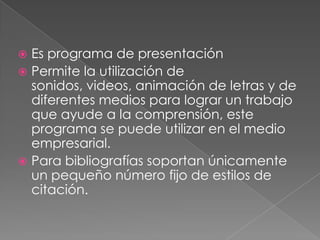 Es programa de presentaciónPermite la utilización de sonidos, videos, animación de letras y de diferentes medios para lograr un trabajo que ayude a la comprensión, este programa se puede utilizar en el medio empresarial.Para bibliografías soportan únicamente un pequeño número fijo de estilos de citación.
