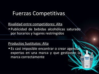 Fuerzas Competitivas  Rivalidad entre competidores: Alta Publicidad de bebidas alcohólicas saturado por horarios y lugares restringidos Productos Sustitutos: Alta Es casi imposible encontrar o crear agencias expertas en una marca y que gestionen la marca correctamente 