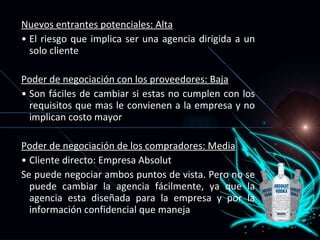 Nuevos entrantes potenciales: Alta El riesgo que implica ser una agencia dirigida a un solo cliente Poder de negociación con los proveedores: Baja   Son fáciles de cambiar si estas no cumplen con los requisitos que mas le convienen a la empresa y no implican costo mayor Poder de negociación de los compradores: Media Cliente directo: Empresa Absolut Se puede negociar ambos puntos de vista. Pero no se puede cambiar la agencia fácilmente, ya que la agencia esta diseñada para la empresa y por la informaci ón confidencial que maneja 