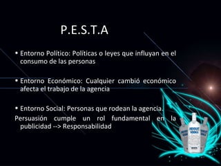 P.E.S.T.A Entorno Político: Pol íticas o leyes que influyan en el consumo de las personas Entorno Económico: Cualquier cambi ó económico afecta el trabajo de la agencia Entorno Social: Personas que rodean la agencia.  Persuasi ón cumple un rol fundamental en la publicidad --> Responsabilidad 