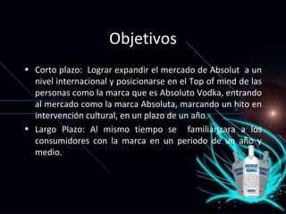 Objetivos Corto plazo:  Lograr expandir el mercado de Absolut  a un nivel internacional y posicionarse en el Top of mind de las personas como la marca que es Absoluto Vodka, entrando al mercado como la marca Absoluta, marcando un hito en intervención cultural, en un plazo de un año.  Largo Plazo: Al mismo tiempo se  familiarizara a los consumidores con la marca en un periodo de un año y medio. 