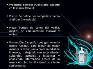 Producto: Servicio Publicitario experto en la marca Absolut  Precio: Se define por campaña y medio a utilizar (negociable)  Plaza: Puntos de venta del vodka, medios de comunicación masivos y online. Promoción: Campañas que gestionan la marca Absolut, para lograr de mejor manera la expansión a nivel mundial de la marca,  trabajando con antecedentes culturales, actuales e históricos y añadiendo información acerca de la marca Absolut, familiarizando al cliente con la marca. 