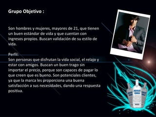 Grupo Objetivo : Son hombres y mujeres, mayores de 21, que tienen un buen estándar de vida y que cuentan con ingresos propios. Buscan validación de su estilo de vida. Perfil: Son personas que disfrutan la vida social, el relajo y estar con amigos. Buscan un buen trago sin importar el precio, porque son capaces de pagar lo que creen que es bueno. Son potenciales clientes, ya que la marca les proporciona una buena satisfacción a sus necesidades, dando una respuesta positiva. 
