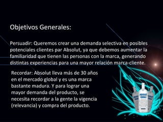 Objetivos Generales: Persuadir: Queremos crear una demanda selectiva en posibles potenciales clientes par Absolut, ya que debemos aumentar la familiaridad que tienen las personas con la marca, generando distintas experiencias para una mayor relación marca-cliente. Recordar: Absolut lleva más de 30 años en el mercado global y es una marca bastante madura. Y para lograr una mayor demanda del producto, se necesita recordar a la gente la vigencia (relevancia) y compra del producto. 