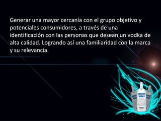 Generar una mayor cercanía con el grupo objetivo y potenciales consumidores, a través de una identificación con las personas que desean un vodka de alta calidad. Logrando así una familiaridad con la marca y su relevancia.  