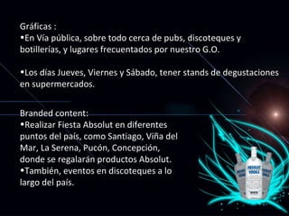 Gráficas : En Vía pública, sobre todo cerca de pubs, discoteques y botillerías, y lugares frecuentados por nuestro G.O. Los días Jueves, Viernes y Sábado, tener stands de degustaciones en supermercados. Branded content: Realizar Fiesta Absolut en diferentes puntos del país, como Santiago, Viña del Mar, La Serena, Pucón, Concepción, donde se regalarán productos Absolut. También, eventos en discoteques a lo largo del país. 