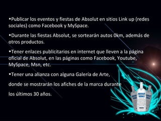 Publicar los eventos y fiestas de Absolut en sitios Link up (redes sociales) como Facebook y MySpace. Durante las fiestas Absolut, se sortearán autos 0km, además de otros productos. Tener enlaces publicitarios en internet que lleven a la página oficial de Absolut, en las páginas como Facebook, Youtube, MySpace, Msn, etc. Tener una alianza con alguna Galería de Arte, donde se mostrarán los afiches de la marca durante  los últimos 30 años. 