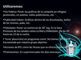 Utilizaremos: Vía Pública: Poner las gráficas de la campaña en refugios peatonales, en paletas, vallas publicitarias, etc. Publicidad Indoor: Gráficas dentro de las discoteques, baños de las mismas, pubs, etc. Televisión: Poner un comercial de 30’ seg. En la hora Premium de los canales como La Red y Chilevisión. De las 10 hasta las 12 de la noche. Tener placement en programas como ‘Así Somos’ de la Red, frecuentado por nuestro grupo objetivo. Acciones de BTL como las fiestas que se ofrecerá Absolut. Promociones: En supermercados los días exclusivos. 