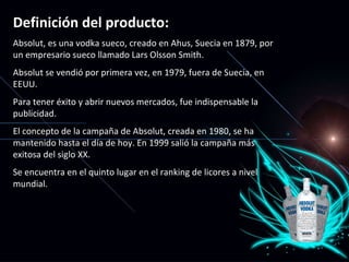 Definición del producto: Absolut, es una vodka sueco, creado en Ahus, Suecia en 1879, por  un  empresario sueco llamado Lars Olsson Smith. Absolut se vendió por primera vez, en 1979, fuera de Suecia, en EEUU.  Para tener éxito y abrir nuevos mercados, fue indispensable la publicidad. El concepto de la campaña de Absolut, creada en 1980, se ha mantenido hasta el día de hoy. En 1999 salió la campaña más exitosa del siglo XX. Se encuentra en el quinto lugar en el ranking de licores a nivel mundial. 