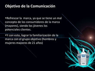Objetivo de la Comunicación Refrescar la  marca, ya que se tiene un mal concepto de los consumidores de la marca (mayores), siendo los jóvenes los potenciales clientes. Y con esto, lograr la familiarización de la marca con el grupo objetivo (hombres y mujeres mayores de 21 años) 