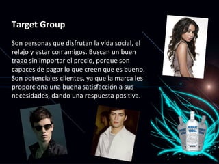 Target Group Son personas que disfrutan la vida social, el relajo y estar con amigos. Buscan un buen trago sin importar el precio, porque son capaces de pagar lo que creen que es bueno. Son potenciales clientes, ya que la marca les proporciona una buena satisfacción a sus necesidades, dando una respuesta positiva. 