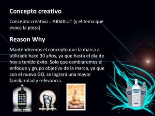 Concepto creativo Concepto creativo = ABSOLUT (y el tema que evoca la pieza) Reason Why Mantendremos el concepto que la marca a utilizado hace 30 años, ya que hasta el día de hoy a tenido éxito. Solo que cambiaremos el enfoque y grupo objetivo de la marca, ya que con el nuevo GO, se logrará una mayor familiaridad y relevancia. 