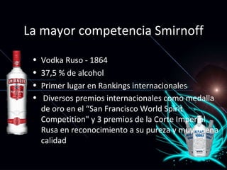 La mayor competencia Smirnoff Vodka Ruso - 1864 37,5 % de alcohol Primer lugar en Rankings internacionales Diversos premios internacionales como medalla de oro en el “San Francisco World Spirit Competition" y 3 premios de la Corte Imperial Rusa en reconocimiento a su pureza y muy buena calidad   