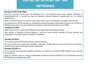 Características de las versiones Windows 95 SP1 (4.00.950A):  Este fue el primer service pack de Windows 95 la cual también tomo como nombre 4.00.950, el inconveniente de la versión era que no contenía internet Explorer comparando con su versión predecesora. Esta versión tampoco tenía soporte nativo para USB ya que su hardware no lo seguía necesitando. Su soporte para FAT32 todavía era inexistente únicamente seguía soportando la lectura de archivos en FAT16 ya que esta era la más utilizada en esa época. Salió ala misma fecha que el OSR1. Windows 95 OSR1:  OSR1 Esa fue la 3ra. Versión de Windows 95 que significaba odd-skipped related esta versión si contenía Internet Explorer y con una nueva versión llamada 2.0 está también era catalogada como roja ya que no contaba con soporte. Windows 95 OSR 2: Es la cuarta versión de Windows 95 que salió al mercado. Fue una versión que renovó por completo a Windows 95,algo que era muy criticado de las versiones anteriores era que se atascaba el sistema operativo. Windows 95 OSR 2.1: Es una versión que presento pequeñas variantes con relación a la versión OSR2 Debido a que es de las mas moderna. Igual a su versión anterior, incluyo el explorador de internet Internet Explorer 3.0. Fue la primera versión de Windows con soporte para USB. 