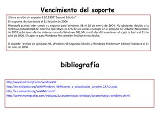Vencimiento del soporte http://www.microsoft.com/windows98 http://es.wikipedia.org/wiki/Windows_98#Nuevas_y_actualizadas_caracter.C3.ADsticas http://es.wikipedia.org/wiki/Microsoft http://www.monografias.com/trabajos21/caracteristicas-windows/caracteristicas-windows.shtml bibliografía Ultima versión sin soporte 4.10.1998“ Second Edición"  Sin soporte técnico desde el 11 de julio de 2006 Microsoft planeó interrumpir su soporte para Windows 98 el 16 de enero de 2004. No obstante, debido a la continua popularidad del sistema operativo (el 27% de las visitas a Google en el periodo de Octubre-Noviembre de 2003 se hicieron desde sistemas usando Windows 98),   Microsoft decidió mantener el soporte hasta el 11 de julio de 2006. El soporte para Windows Me también finalizó en esa fecha. El Soporte Técnico de Windows 98, Windows 98 Segunda Edición, y Windows Millennium Edition finalizará el 11 de Julio de 2006 