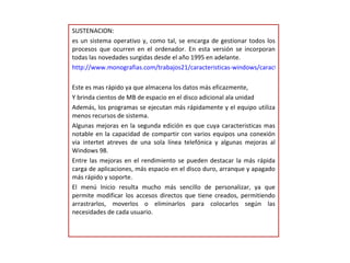 SUSTENACION: es un sistema operativo y, como tal, se encarga de gestionar todos los procesos que ocurren en el ordenador. En esta versión se incorporan todas las novedades surgidas desde el año 1995 en adelante. http://www.monografias.com/trabajos21/caracteristicas-windows/caracteristicas-windows.shtml Este es mas rápido ya que almacena los datos más eficazmente, Y brinda cientos de MB de espacio en el disco adicional ala unidad Además, los programas se ejecutan más rápidamente y el equipo utiliza menos recursos de sistema. Algunas mejoras en la segunda edición es que cuya caracteristicas mas notable en la capacidad de compartir con varios equipos una conexión via intertet atreves de una sola línea telefónica y algunas mejoras al Windows 98. Entre las mejoras en el rendimiento se pueden destacar la más rápida carga de aplicaciones, más espacio en el disco duro, arranque y apagado más rápido y soporte. El menú Inicio resulta mucho más sencillo de personalizar, ya que permite modificar los accesos directos que tiene creados, permitiendo arrastrarlos, moverlos o eliminarlos para colocarlos según las necesidades de cada usuario. 