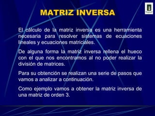 MATRIZ INVERSAEl cálculo de la matriz inversa es una herramienta necesaria para resolver sistemas de ecuaciones lineales y ecuaciones matriciales.De alguna forma la matriz inversa rellena el hueco con el que nos encontramos al no poder realizar la división de matrices.Para su obtención se realizan una serie de pasos que vamos a analizar a continuación.Como ejemplo vamos a obtener la matriz inversa de una matriz de orden 3.