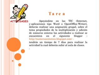Tarea Apoyándote en las TIC (Internet, y aplicaciones tipo Word o OpenOffice Writer), deberás realizar una asignación grupal, sobre el tema propiedades de la multiplicación y adición de números enteros las actividades a realizar se encuentren en el siguiente blogger :  http://numerosenteross.blogspot.com/ -  tendrás un tiempo de 7 días para realizar la actividad la cual deberás subir al aula de clases. .    