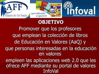 OBJETIVO Promover que los profesores  que emplean la colección de libros  de Educación en Valores (AaQ) y  que personas interesadas en la educación en valores  empleen las aplicaciones web 2.0 que les ofrece AFF mediante su portal de valores InfoVal 