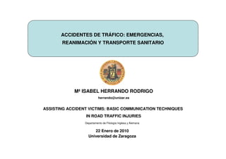 ACCIDENTES DE TRÁFICO: EMERGENCIAS,
       REANIMACIÓN Y TRANSPORTE SANITARIO




             Mª ISABEL HERRANDO RODRIGO
                           herrando@unizar.es


ASSISTING ACCIDENT VICTIMS: BASIC COMMUNICATION TECHNIQUES
                 IN ROAD TRAFFIC INJURIES
                 Departamento de Filología Inglesa y Alemana


                      22 Enero de 2010
                   Universidad de Zaragoza
 